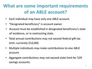What are some important requirements
of an ABLE account?
• Each individual may have only one ABLE account.
• “Designated beneficiary” is account owner.
• Account must be established in designated beneficiary’s state
of residence, or in contracting state.
• Total annual contributions may not exceed federal gift tax
limit--currently $14,000.
• Multiple individuals may make contributions to one ABLE
account.
• Aggregate contributions may not exceed state limit for 529
savings accounts.
11
 