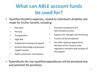 What can ABLE account funds
be used for?
• Qualified disability expenses, related to individual’s disability and
made for his/her benefit, including:
12
• Education
• Housing
• Transportation
• Legal fees
• Employment training and support
• Assistive technology and personal
support services
• Health, prevention, and wellness
• Financial management and
administrative services
• Expenses for oversight and monitoring
• Funeral and burial expenses
• Any other expenses approved by
Secretary of the Treasury under
regulations consistent with purpose of
the program
• Expenditures for non-qualified expenditures will be penalized (tax
and potential SSI penalties).
 