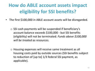 How do ABLE account assets impact
eligibility for SSI benefits?
• The first $100,000 in ABLE account assets will be disregarded.
o SSI cash payments will be suspended if beneficiary’s
account balance exceeds $100,000 - but SSI benefits
(eligibility) will not be terminated. Funds above $100,000
will be treated as resources.
o Housing expenses will receive same treatment as all
housing costs paid by outside sources (SSI benefits subject
to reduction of [up to] 1/3 federal SSI payment, as
applicable).
13
 