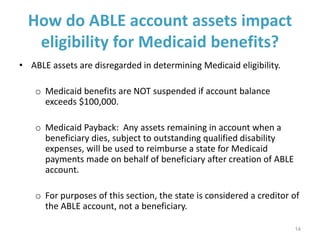 How do ABLE account assets impact
eligibility for Medicaid benefits?
• ABLE assets are disregarded in determining Medicaid eligibility.
o Medicaid benefits are NOT suspended if account balance
exceeds $100,000.
o Medicaid Payback: Any assets remaining in account when a
beneficiary dies, subject to outstanding qualified disability
expenses, will be used to reimburse a state for Medicaid
payments made on behalf of beneficiary after creation of ABLE
account.
o For purposes of this section, the state is considered a creditor of
the ABLE account, not a beneficiary.
14
 