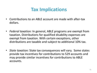 Tax Implications
• Contributions to an ABLE account are made with after-tax
dollars.
• Federal taxation: In general, ABLE programs are exempt from
taxation. Distributions for qualified disability expenses are
exempt from taxation. With certain exceptions, other
distributions are taxable and subject to additional 10% tax.
• State taxation: State tax consequences will vary. Some states
provide tax incentives for contributions to 529 accounts and
may provide similar incentives for contributions to ABLE
accounts.
15
 