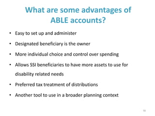 What are some advantages of
ABLE accounts?
• Easy to set up and administer
• Designated beneficiary is the owner
• More individual choice and control over spending
• Allows SSI beneficiaries to have more assets to use for
disability related needs
• Preferred tax treatment of distributions
• Another tool to use in a broader planning context
16
 