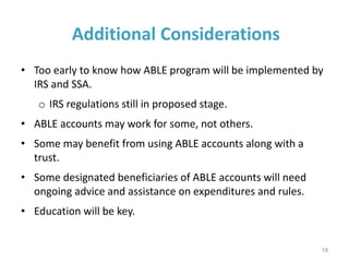 Additional Considerations
• Too early to know how ABLE program will be implemented by
IRS and SSA.
o IRS regulations still in proposed stage.
• ABLE accounts may work for some, not others.
• Some may benefit from using ABLE accounts along with a
trust.
• Some designated beneficiaries of ABLE accounts will need
ongoing advice and assistance on expenditures and rules.
• Education will be key.
18
 