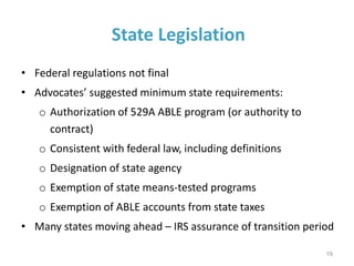 State Legislation
• Federal regulations not final
• Advocates’ suggested minimum state requirements:
o Authorization of 529A ABLE program (or authority to
contract)
o Consistent with federal law, including definitions
o Designation of state agency
o Exemption of state means-tested programs
o Exemption of ABLE accounts from state taxes
• Many states moving ahead – IRS assurance of transition period
19
 