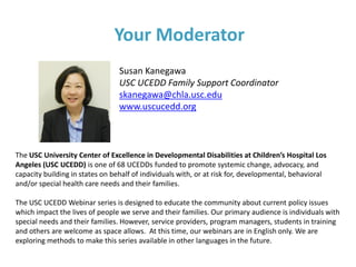 Your Moderator
Susan Kanegawa
USC UCEDD Family Support Coordinator
skanegawa@chla.usc.edu
www.uscucedd.org
The USC University Center of Excellence in Developmental Disabilities at Children’s Hospital Los
Angeles (USC UCEDD) is one of 68 UCEDDs funded to promote systemic change, advocacy, and
capacity building in states on behalf of individuals with, or at risk for, developmental, behavioral
and/or special health care needs and their families.
The USC UCEDD Webinar series is designed to educate the community about current policy issues
which impact the lives of people we serve and their families. Our primary audience is individuals with
special needs and their families. However, service providers, program managers, students in training
and others are welcome as space allows. At this time, our webinars are in English only. We are
exploring methods to make this series available in other languages in the future.
 