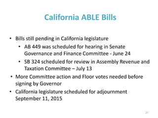 California ABLE Bills
• Bills still pending in California legislature
• AB 449 was scheduled for hearing in Senate
Governance and Finance Committee - June 24
• SB 324 scheduled for review in Assembly Revenue and
Taxation Committee – July 13
• More Committee action and Floor votes needed before
signing by Governor
• California legislature scheduled for adjournment
September 11, 2015
21
 