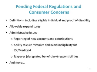 Pending Federal Regulations and
Consumer Concerns
• Definitions, including eligible individual and proof of disability
• Allowable expenditures
• Administrative issues
o Reporting of new accounts and contributions
o Ability to cure mistakes and avoid ineligibility for
SSI/Medicaid
o Taxpayer (designated beneficiary) responsibilities
• And more…
22
 