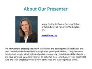 About Our Presenter
The Arc works to protect people with intellectual and developmental disabilities and
their families on the federal level through their public policy efforts. They champion
the rights of people with intellectual and developmental disabilities and their families
and have achieved legislative victories on behalf of their constituency. Their nearly 700
state and local chapters provide a voice at the local and state legislative levels.
Marty Ford is the Senior Executive Officer
of Public Policy at The Arc in Washington,
D.C.
www.thearc.org
 