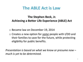 The ABLE Act is Law
The Stephen Beck, Jr.
Achieving a Better Life Experience (ABLE) Act
o Became law on December 19, 2014
o Creates a new option for some people with I/DD and
their families to save for the future, while protecting
eligibility for public benefits.
Presentation is based on what we know or presume now –
much is yet to be determined.
7
 