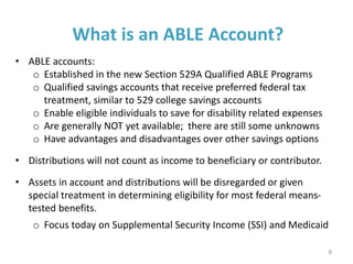 What is an ABLE Account?
• ABLE accounts:
o Established in the new Section 529A Qualified ABLE Programs
o Qualified savings accounts that receive preferred federal tax
treatment, similar to 529 college savings accounts
o Enable eligible individuals to save for disability related expenses
o Are generally NOT yet available; there are still some unknowns
o Have advantages and disadvantages over other savings options
• Distributions will not count as income to beneficiary or contributor.
• Assets in account and distributions will be disregarded or given
special treatment in determining eligibility for most federal means-
tested benefits.
o Focus today on Supplemental Security Income (SSI) and Medicaid
8
 