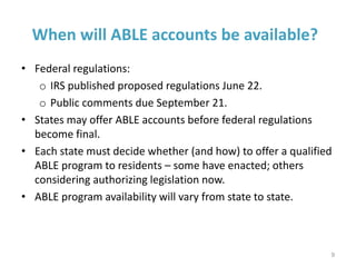 When will ABLE accounts be available?
• Federal regulations:
o IRS published proposed regulations June 22.
o Public comments due September 21.
• States may offer ABLE accounts before federal regulations
become final.
• Each state must decide whether (and how) to offer a qualified
ABLE program to residents – some have enacted; others
considering authorizing legislation now.
• ABLE program availability will vary from state to state.
9
 