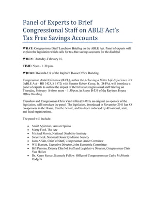 Panel of Experts to Brief
Congressional Staff on ABLE Act’s
Tax Free Savings Accounts
WHAT: Congressional Staff Luncheon Briefing on the ABLE Act. Panel of experts will
explain the legislation which calls for tax-free savings accounts for the disabled.

WHEN: Thursday, February 16.

TIME: Noon - 1:30 p.m.

WHERE: RoomB-339 of the Rayburn House Office Building.

Congressman Ander Crenshaw (R-FL), author the Achieving a Better Life Experience Act
(ABLE Act – HR 3423, S 1872) with Senator Robert Casey, Jr. (D-PA), will introduce a
panel of experts to outline the impact of the bill at a Congressional staff briefing on
Thursday, February 16 from noon – 1:30 p.m. in Room B-339 of the Rayburn House
Office Building.

Crenshaw and Congressman Chris Van Hollen (D-MD), an original co-sponsor of the
legislation, will introduce the panel. The legislation, introduced in November 2011 has 88
co-sponsors in the House, 9 in the Senate, and has been endorsed by 49 national, state,
and local organizations.

The panel will include:

       Stuart Spielman, Autism Speaks
       Marty Ford, The Arc
       Michael Morris, National Disability Institute
       Steve Beck, National Down Syndrome Society
       John Ariale, Chief of Staff, Congressman Ander Crenshaw
       Will Hansen, Executive Director, Joint Economic Committee
       Bill Parsons, Deputy Chief of Staff and Legislative Director, Congressman Chris
       Van Hollen
       Dr. Karen Sumar, Kennedy Fellow, Office of Congresswoman Cathy McMorris
       Rodgers
 