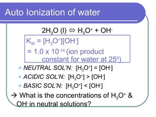 Auto Ionization of water
            2H2O (l)  H3O+ + OH-
       KW = [H3O+][OH-]
       = 1.0 x 10-14 (ion product
            constant for water at 250)
    NEUTRAL SOL’N: [H3O+] = [OH-]
    ACIDIC SOL’N: [H3O+] > [OH-]

    BASIC SOL’N: [H3O+] < [OH-]

  What is the concentrations of H3O+ &
  OH- in neutral solutions?
 