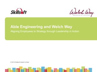 © 2014 Skillsoft Ireland Limited
© 2014 Skillsoft Ireland Limited
Able Engineering and Welch Way
Aligning Employees to Strategy through Leadership in Action
 