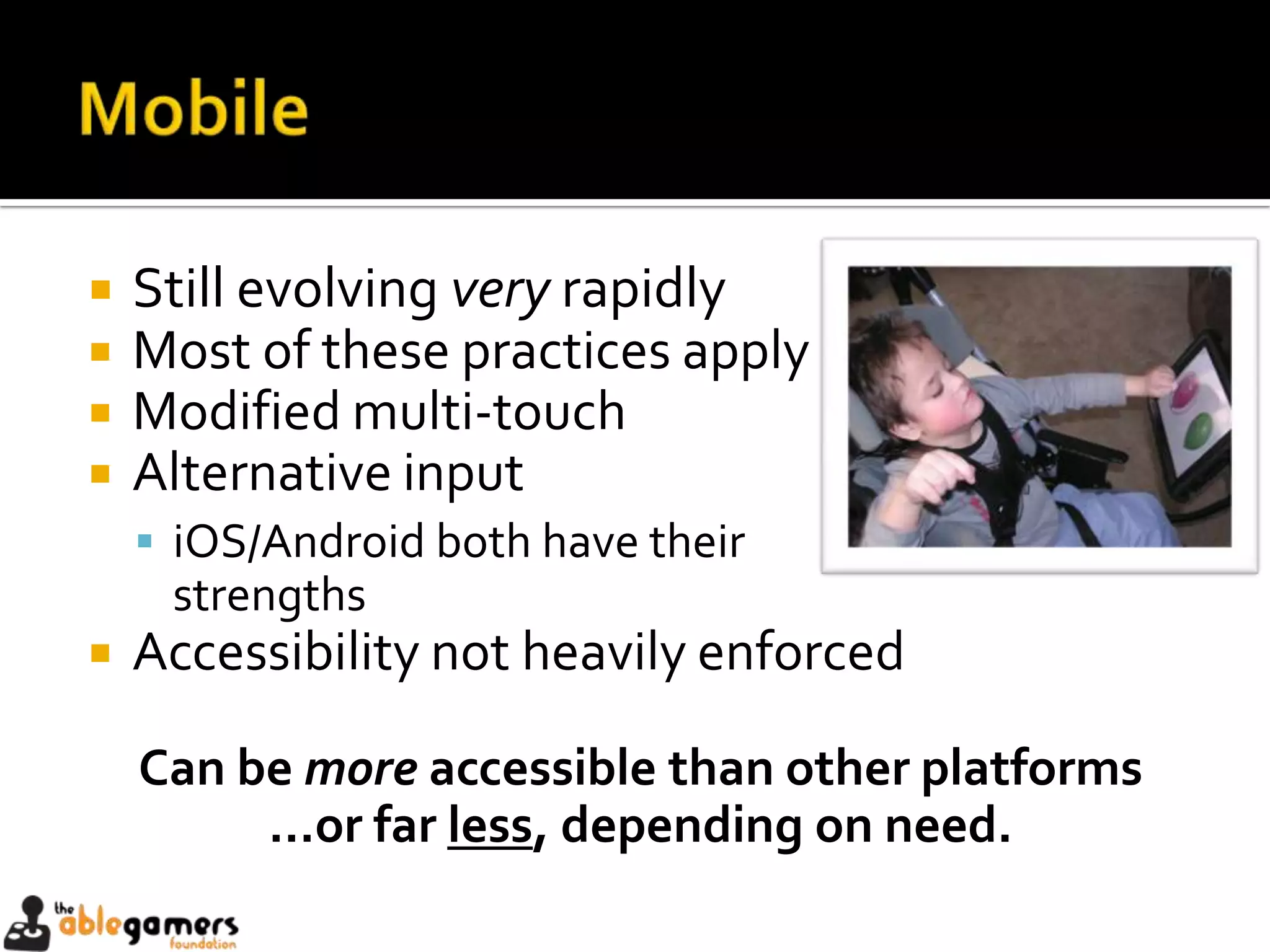    Still evolving very rapidly
   Most of these practices apply
   Modified multi-touch
   Alternative input
     iOS/Android both have their
     strengths
   Accessibility not heavily enforced

    Can be more accessible than other platforms
         …or far less, depending on need.
 
