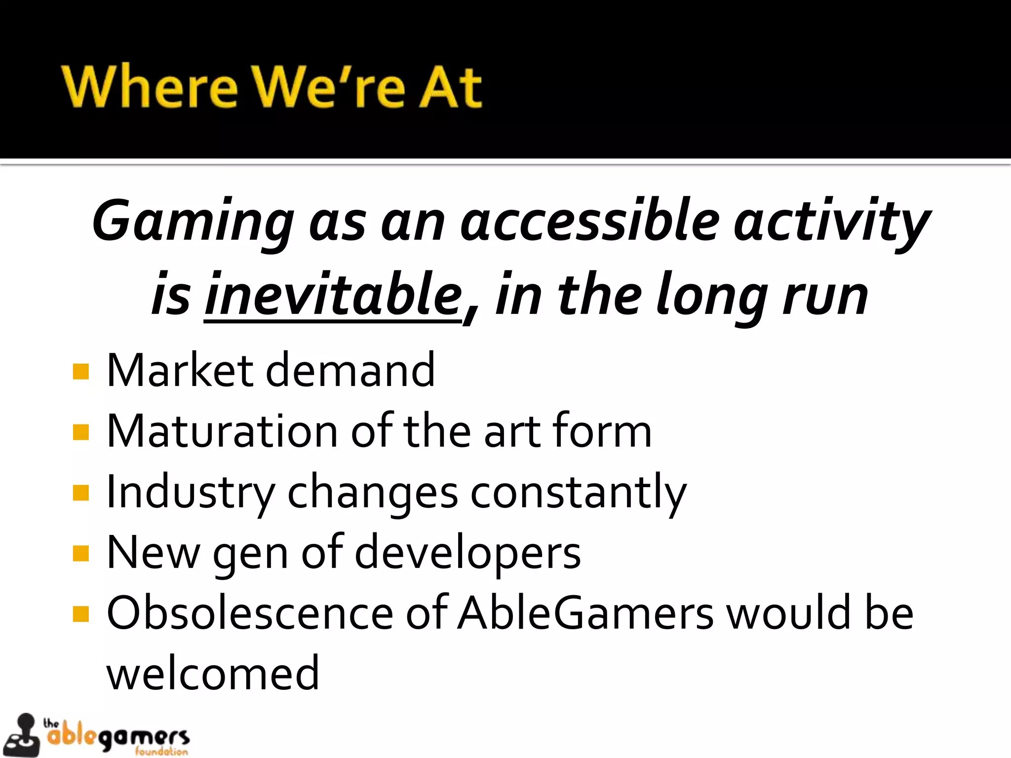 Gaming as an accessible activity
  is inevitable, in the long run
 Market demand
 Maturation of the art form
 Industry changes constantly
 New gen of developers
 Obsolescence of AbleGamers would be
  welcomed
 