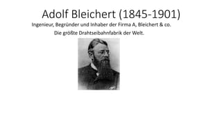 Adolf Bleichert (1845-1901)
Ingenieur, Begründer und Inhaber der Firma A, Bleichert & co.
Die größte Drahtseibahnfabrik der Welt.
 