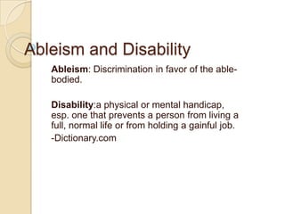 Ableism and Disability Ableism: Discrimination in favor of the able-bodied. Disability:a physical or mental handicap, esp. one that prevents a person from living a full, normal life or from holding a gainful job.  -Dictionary.com 