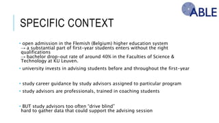 SPECIFIC CONTEXT
• open admission in the Flemish (Belgium) higher education system
→ a substantial part of first-year students enters without the right qualifications
→ bachelor drop-out rate of around 40% in the Faculties of Science & Technology at KU
Leuven.
• university invests in advising students before and throughout the first-year
• study career guidance by study advisors assigned to particular program
• study advisors are professionals, trained in coaching students
• BUT study advisors too often “drive blind”
hard to gather data that could support the advising session
 