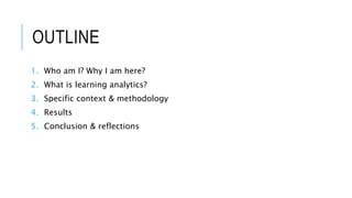 OUTLINE
1. Who am I? Why I am here?
2. What is learning analytics?
3. Specific context & methodology
4. Results
5. Conclusion & reflections
 