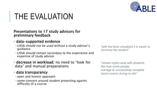 THE EVALUATION
Presentations to 17 study advisors for preliminary
feedback
• data-supported evidence
• LISSA should not be used without a study advisor’s guidance.
• LISSA should remain secondary to the experience and expertise of
study advisor
• decrease in workload: no need to “look for data” and
manual preparations
• data transparancy
• open and honest approach
• some concern around student protesting againts difficulty of a course
“with the facts visualised it is easier to
convince the student”
“certain myths exist with students,
like how some people
manage to successfully complete
seven exams during re-sits”.
 