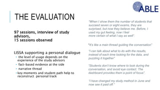 THE EVALUATION
97 sessions, interview of study advisors,
15 sessions observed
LISSA supporting a personal dialogue
• the level of usage depends on the experience of the
study advisors
• fact-based evidence at the side
• narrative thread
• key moments and student path help to reconstruct
personal track
“When I show them the number of students that
succeed seven or eight exams, they are
surprised, but now they believe me. Before, I
used my gut feeling, now I feel
more certain of what I say as well”.
“It’s like a main thread guiding the conversation”
“I can talk about what to do with the results,
instead of each time looking for the data, and
puzzling it together”
“Students don’t know where to look during the
conversation, and avoid eye contact. The
dashboard provides them a point of focus”.
“I have changed my study method in June and
now see it paid off.”
 