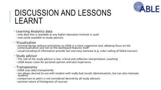 DISCUSSION AND LESSONS LEARNT
• Learning Analytics data
• only data that is available at any higher education institute is used
• now easily available to study advisors
• Visualisation
• minimal design without animations as LISSA is a mere supportive tool, allowing focus on the contextualisation and not on the
dashboard features itself
• visual encoding of information provide fast and easy overview (e.g. color coding of failed courses)
• Study advisor
• The role of the study advisor is key: critical and reflective interpretation, coaching
• LISSA leaves room for personal opinion and tacit experience
• Transparancy
• LISSA uses data transparently
• not always desired to use with student with really bad results (demotivation), but can also motivate students
• comparison to peers is not considered desired by all study advisors
• senstive nature of histograms of courses
 