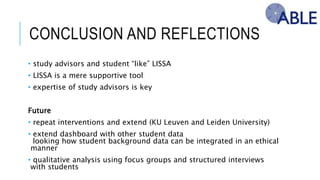 CONCLUSION AND REFLECTIONS
• study advisors and student “like” LISSA
• LISSA is a mere supportive tool
• expertise of study advisors is key
Future
• repeat interventions and extend (KU Leuven and Leiden University)
• extend dashboard with other student data
looking how student background data can be integrated in an ethical manner
• qualitative analysis using focus groups and structured interviews with students
 