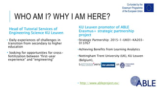 WHO AM I? WHY I AM HERE?
Head of Tutorial Services of Engineering
Science KU Leuven
• Daily experiences of challenges in transition from
secondary to higher education
• looking for opportunities for cross-fertilization
between “first-year experience” and “engineering”
•Strategic Partnership: 2015-1-UK01-KA203-013767
•Achieving Benefits from Learning Analytics
•Nottingham Trent University (UK), KU Leuven (Belgium),
Leiden University (Netherlands)
• http://www.ableproject.eu/
KU Leuven promotor of ABLE
Erasmus+ strategic partnership project
 