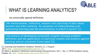WHAT IS LEARNING ANALYTICS?
no universally agreed definition
7
“the measurement, collection, analysis and reporting of data about learners and their
contexts, for purposes of understanding and optimizing learning and the environments in
which it occurs” [1]
[1] Learning and Academic Analytics, Siemens, G., 5 August 2011, http://www.learninganalytics.net/?p=131
[2] What is Analytics? Definition and Essential Characteristics, Vol. 1, No. 5. CETIS Analytics Series, Cooper, A.,
http://publications.cetis.ac.uk/2012/521
“the process of developing actionable insights through problem definition and the
application of statistical models and analysis against existing and/or simulated future
data” [2]
 