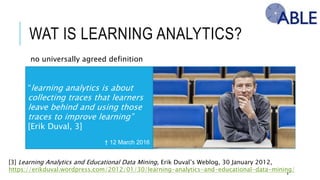 WAT IS LEARNING ANALYTICS?
8
[3] Learning Analytics and Educational Data Mining, Erik Duval’s Weblog, 30 January 2012,
https://erikduval.wordpress.com/2012/01/30/learning-analytics-and-educational-data-mining/
“learning analytics is about collecting
traces that learners leave behind and
using those traces to improve learning”
[Erik Duval, 3]
† 12 March 2016
no universally agreed definition
 