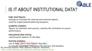 IS IT ABOUT INSTITUTIONAL DATA?
•high-level figures:
provide an overview for internal and external reports;
used for organisational planning purposes.
•academic analytics:
figures on retention and success, used by the institution to assess performance.
•educational data mining:
searching for patterns in the data.
•learning analytics:
use of data, which may include ‘big data’,
to provide actionable intelligence for learners and teachers.
[4] Learning analytics FAQs, Rebecca Ferguson, Slideshare,
http://www.slideshare.net/R3beccaF/learning-analytics-fa-qs
 