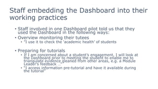 Staff embedding the Dashboard into their
working practices
• Staff involved in one Dashboard pilot told us that they
used the Dashboard in the following ways:
• Overview monitoring their tutees
• ”I use it to check the ‘academic health’ of students
• Preparing for tutorials
• If I am concerned about a student’s engagement, I will look at
the Dashboard prior to meeting the student to enable me to
triangulate evidence gleaned from other areas, e.g. a Module
Leader’s feedback …”
• “I access information pre-tutorial and have it available during
the tutorial”
 