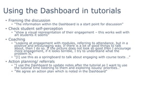 Using the Dashboard in tutorials
• Framing the discussion
• “The information within the Dashboard is a start point for discussion”
• Check student self-perception
• “show a visual representation of their engagement – this works well with
art students it seems”
• Coaching
• “Looking at engagement with modules, referring to attendance, but in a
positive and encouraging way. If there is a lot of good things to talk
about, then I do so. If the picture does not look so good then I encourage
more engagement, if it looks terrible, I try to understand what the
problem is."
• “[I] use this as a springboard to talk about engaging with course texts …”
• Action planning/ referrals
• “I use the Dashboard to update notes after the tutorial as I want to use
the tutorial time listening to them and exploring issues/ priorities…”
• ”We agree an action plan which is noted in the Dashboard”
 