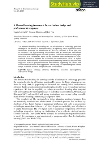 A blended learning framework for curriculum design and
professional development
Negin Mirriahi*, Dennis Alonzo and Bob Fox
School of Education & Learning and Teaching Unit, University of New South Wales,
Sydney, Australia
(Received 5 May 2015; final version received 27 September 2015)
The need for flexibility in learning and the affordances of technology provided
the impetus for the rise of blended learning (BL) globally across higher education
institutions. However, the adoption of BL practices continues at a low pace due
to academics’ low digital fluency, various views and BL definitions, and limited
standards-based tools to guide academic practice. To address these issues, this paper
introduces a BL framework, based on one definition and with criteria and stan-
dards of practice to support the evaluation and advancement of BL in higher
education. The framework is theoretically underpinned by the extant literature and
supported by focus group discussions. The evidence supporting the criteria and
standards are discussed with suggestions for how they can be used to guide course
design, academic practice, and professional development.
Keywords: digital literacy; criteria; standards; academic development;
curriculum design
Introduction
The demand for flexibility in learning and the affordances of technology provided
the impetus for the rise of blended learning (BL) across the higher education sector.
Since the early 1990s, its popularity has increased, and recently, it has received more
attention due to education institutions attempting to offer more personalised learning
experiences. BL has the capability to deliver personalised learning when designed
with a strong focus for meeting the needs of individual students (Gaeta, Orciuoli, and
Ritrovato 2009) and provided with strong institutional support and policy to enable
more effective learning and teaching (Hargreaves 2006).
The popularity of BL, particularly in higher education contexts, however, does
not necessarily translate into advancement of academic practice due to three key
challenges. First, digital fluency or academics’ confidence and skills in using online
technologies remain low (Johnson et al. 2014) despite the availability and affordances
of digital technologies. The low digital skills of academics compromise appropriate
technology integration, limiting the facilitation of more effective student learning
(Torrisi-Steele and Drew 2013). At the moment, the use of technology for instruction
is mostly for management and administrative purposes rather than for facilitating
learning (Palak and Walls 2009).
*Corresponding author. Email: negin.mirriahi@unsw.edu.au
Responsible Editor: Carlo Perrotta, School of Education, University of Leeds, United Kingdom.
Research in Learning Technology
Vol. 23, 2015
Research in Learning Technology 2015. # 2015 N. Mirriahi et al. Research in Learning Technology is the journal of the Association for Learning
Technology (ALT), a UK-based professional and scholarly society and membership organisation. ALT is registered charity number 1063519.
http://www.alt.ac.uk/. This is an Open Access article distributed under the terms of the Creative Commons Attribution 4.0 International License
(http://creativecommons.org/licenses/by/4.0/), allowing third parties to copy and redistribute the material in any medium or format and to remix,
transform, and build upon the material for any purpose, even commercially, provided the original work is properly cited and states its license.
1
Citation: Research in Learning Technology 2015, 23: 28451 - http://dx.doi.org/10.3402/rlt.v23.28451
(page number not for citation purpose)
 