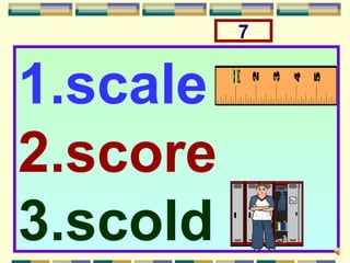 7


1.scale
2.score
3.scold
 