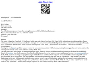 Able Planet Case
Running head: Case 2 Able Planet
Case 2 Able Planet
Kelly Raines
Devry University
SBE 560 Contents
Abstract3
The difficulties entrepreneurs face when raising between over $100,000 for their businesses4
Ways Kevin Semcken can raise $1.5 million in capital5
Memo to Kevin Semcken7
References9
Abstract
This paper will analyze Case Study 2 Able Planet. In this case study, Kevin Semcken, Able Planet's CEO and chairman is seeking capital to finance
existing operations for its current products, build a prototype for a new product and market both products to new and current customers (Scarborough,
2012). Furthermore, Able Planet is unable to secure financing from a bank due to a predicament in the economic ... Show more content on
Helpwriting.net ...
Carrying too much debt is a problem because it raises the supposed risk associated with businesses, making them unappealing to investors and thereby
lowering their capacity to rise future additional funding (Rath, 2012).
The other option Mr. Semcken can use is equity financing. Equity financing refers to money attained from investors in exchange for an ownership
share in the business. Such funds may come from friends and family members of the business owner, wealthy angel investors, or venture capital firms
(Rath, 2012).The main advantage of equity financing is that the business is not required to repay the money. Instead, the investors expect to recover
their investment out of future profits. The participation of high–profile investors may also help raise the credibility of a new business. The main
disadvantage to this type of financing is that the investors become partial owners of the business, and therefore have a say in business decisions. As
ownership interests become blurry, managers face a probable loss of independence or control (Rath, 2012). As well, an undue dependence on equity
financing may signify that a business is not using its capital in the most constructive way. Memo to Kevin Semcken
 
