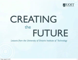 CREATING
                        the
                            FUTURE
                          Lessons from the University of Ontario Institute of Technology




                                                        1
Friday, August 27, 2010                                                                    1
 