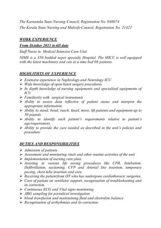 The Karnataka State Nursing Council, Registration No. 040074
The Kerala State Nursing and Midwife Council, Registration No. 21421
WORK EXPERIENCE
From October 2011 to till date
Staff Nurse in Medical Intensive Care Unit.
NIMS is a 350 bedded super specialty Hospital. The MICU is well equipped
with the latest machinery and can at a time bed 08 patients.
HIGHLITHTS OF EXPERIENCE
 Extensive experience in Nephrology and Neurology ICU
 Wide knowledge of open heart surgery procedures
 In depth knowledge of nursing equipments and specialized equipments of
ICU
 Familiarity with surgical instruments
 Ability to assess data reflective of patient status and interpret the
appropriate information.
 Ability to stand, bend, reach, kneel, move, lift patients and equipment up to
50 pounds
 Ability to identify each patient’s requirements relative to patient’s
age/requirement.
 Ability to provide the care needed as described in the unit’s policies and
procedure
DUTIES AND RESPONSIBILITIES
 Admission of patients
 Assessment and monitoring vitals and other routine activities of the unit
 Implementation of nursing care plan.
 Assisting in various life saving procedures like CPR, Intubation,
Defibrillation, suctioning, CVP and Arterial line insertion, temporary
pacing, chest tube insertion and care.
 Receiving the patientfrom OT who has undergone cardiothoracic surgeries.
 Care of patient on ventilator support, recognisation of troubleshooting and
its correction.
 Continuous ECG and Vital signs monitoring
 ABG sampling for periodical investigation
 blood transfusion and maintaining fluid and electrolyte balance
 Recognisation of arrhythmias and its correction
 