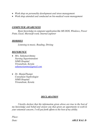  Work shop on personality development and stress management
 Work shop attended and conducted on bio-medical waste management
COMPUTER AWARENESS
Basic knowledge in computer application like MS DOS, Windows, Power
Point, Excel, Microsoft word, Internet explorer
HOBBIES
Listening to music, Reading, Driving
REFERENCE
 Mrs. SukumariAmma
Nursing Superintendent
NIMS Hospital
Trivandrum, Kerala
sukumariamma@gmail.com
 Dr. ManjuThampi
Consultant Nephrologist
NIMS Hospital
Trivandrum, Kerala
DECLARATION
I hereby declare that the information given above are true to the best of
my knowledge and belief and ensure you that given an opportunity to work in
your esteemed concern, I will put forth efforts to the best of my ability.
Place:
Date: ABLE RAJ. D
 
