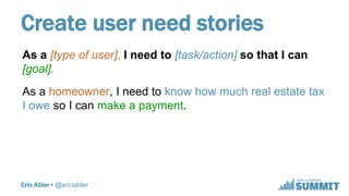 Erin Abler • @erinabler
Create user need stories
As a [type of user], I need to [task/action] so that I can
[goal].
As a h...