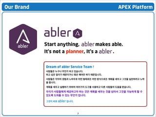 Our Brand

APEX Platform

Start anything,
makes able.
It’s not a planner, It’s a
.
Dream of abler Service Team !
사람들은 누구나 무언가 하고 있습니다.
하고 싶은 일이기 때문이거나 혹은 해야만 하기 때문입니다.
사람들은 각자의 경험과 노하우로 어떤 형태로든 어떤 방식으로든 계획을 세우고 그것을 실천하려고 노력
을 합니다.
계획을 세우고 실행하기 위하여 여러가지 도구를 사용하고 다른 사람들의 도움을 받습니다.

우리가 사람들에게 제공하고자 하는 것은 계획을 세우는 것을 넘어서 그것을 가능하게 할 수
있도록 도와줄 수 있는 무언가 입니다.
그것이 바로 abler 입니다.

7

 