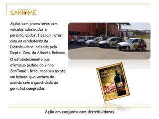 Ação em conjunto com distribuidoras
Ações com promotores com
veículos adesivados e
personalizados, fizeram rotas
com os vendedores da
Distribuidora indicada pelo
Depto. Com. da Alberto Belesso.
O estabelecimento que
efetuouo pedido do vinho
SanTomé 1 litro, recebeu no ato
um brinde, que variava de
acordo com a quantidade de
garrafas compradas.
 