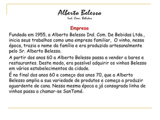 Empresa
Fundada em 1955, a Alberto Belesso Ind. Com. De Bebidas Ltda.,
inicia seus trabalhos como uma empresa familiar, O vinho, nessa
época, trazia o nome da família e era produzido artesanalmente
pelo Sr. Alberto Belesso.
A partir dos anos 60 a Alberto Belesso passa a vender a bares e
restaurantes. Deste modo, era possível adquirir os vinhos Belesso
em vários estabelecimentos da cidade.
É no final dos anos 60 e começo dos anos 70, que a Alberto
Belesso amplia a sua variedade de produtos e começa a produzir
aguardente de cana. Nessa mesma época a já consagrada linha de
vinhos passa a chamar-se SanTomé.
 