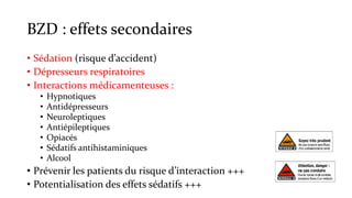 BZD : effets secondaires 
• Sédation (risque d’accident) 
• Dépresseurs respiratoires 
• Interactions médicamenteuses : 
• Hypnotiques 
• Antidépresseurs 
• Neuroleptiques 
• Antiépileptiques 
• Opiacés 
• Sédatifs antihistaminiques 
• Alcool 
• Prévenir les patients du risque d’interaction +++ 
• Potentialisation des effets sédatifs +++ 
 