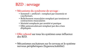 BZD : sevrage 
• Mécanisme du syndrome de sevrage : 
• Sommeil « artificiel » remplacé par insomnie et 
cauchemars. 
• Relâchement musculaire remplacé par tensions et 
contractions musculaires 
• Sérénité remplacée par anxiété et panique 
• Effet anticonvulsivant remplacé par des crises 
d’épilepsie. 
• Effet rebond sur tous les systèmes sous influence 
des BZD. 
• Mécanismes excitateurs sur le cerveau et le système 
nerveux périphériques (hyperexcitabilité) 
 