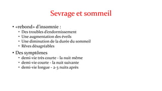 Sevrage et sommeil 
• «rebond» d’insomnie : 
• Des troubles d’endormissement 
• Une augmentation des éveils 
• Une diminution de la durée du sommeil 
• Rêves désagréables 
• Des symptômes 
• demi-vie très courte - la nuit même 
• demi-vie courte - la nuit suivante 
• demi-vie longue - 2-3 nuits après 
 