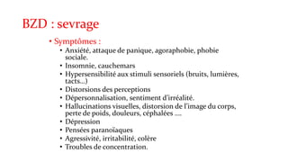 BZD : sevrage 
• Symptômes : 
• Anxiété, attaque de panique, agoraphobie, phobie 
sociale. 
• Insomnie, cauchemars 
• Hypersensibilité aux stimuli sensoriels (bruits, lumières, 
tacts…) 
• Distorsions des perceptions 
• Dépersonnalisation, sentiment d’irréalité. 
• Hallucinations visuelles, distorsion de l’image du corps, 
perte de poids, douleurs, céphalées …. 
• Dépression 
• Pensées paranoïaques 
• Agressivité, irritabilité, colère 
• Troubles de concentration. 
 