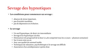 Sevrage des hypnotiques 
• Les conditions pour commencer un sevrage : 
• absence de stress important, 
• pas d'anxiété manifeste, 
• pas de dépression en évolution. 
• Le sevrage 
• Un seul hypnotique, de demi-vie intermédiaire 
• Sevrage d’un hypnotique à la fois 
• Diminution très progressif de la dose (1/4 de comprimé tous les 10 jours – plusieurs semaines) 
• Sur 6 mois voire un an 
• Avec une qualité de sommeil stable 
• Techniques de relaxation, psychothérapie si le sevrage est difficile 
• Association d’un antidépresseur à petite dose 
 
