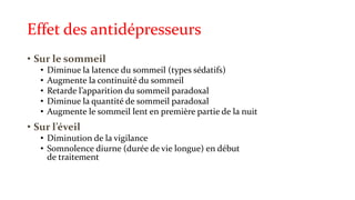 Effet des antidépresseurs 
• Sur le sommeil 
• Diminue la latence du sommeil (types sédatifs) 
• Augmente la continuité du sommeil 
• Retarde l’apparition du sommeil paradoxal 
• Diminue la quantité de sommeil paradoxal 
• Augmente le sommeil lent en première partie de la nuit 
• Sur l’éveil 
• Diminution de la vigilance 
• Somnolence diurne (durée de vie longue) en début 
de traitement 
 